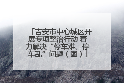 吉安市中心城区开展专项整治行动 着力解决“停车难、停车乱”问题（图）