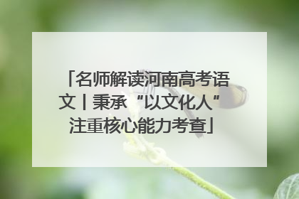 名师解读河南高考语文丨秉承“以文化人” 注重核心能力考查