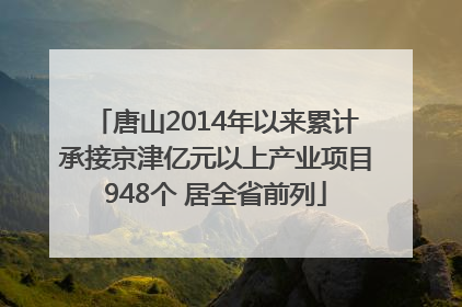 唐山2014年以来累计承接京津亿元以上产业项目948个 居全省前列