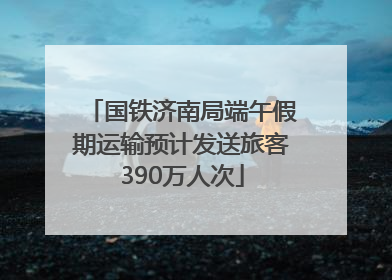 国铁济南局端午假期运输预计发送旅客390万人次