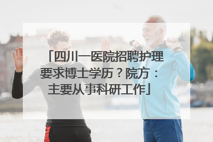 四川一医院招聘护理要求博士学历？院方：主要从事科研工作