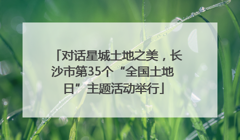 对话星城土地之美，长沙市第35个“全国土地日”主题活动举行