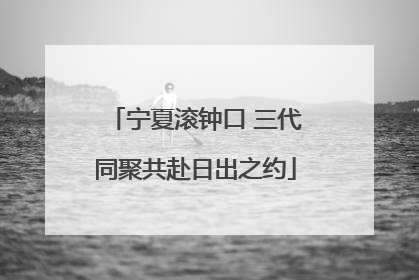 宁夏滚钟口 三代同聚共赴日出之约
