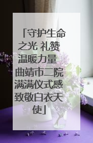 守护生命之光 礼赞温暖力量 曲靖市二院满满仪式感致敬白衣天使