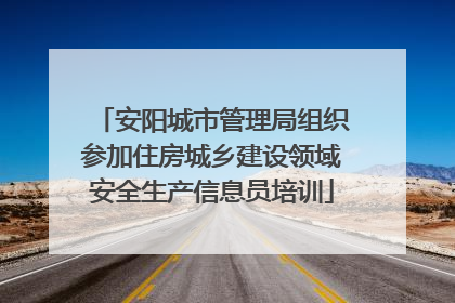 安阳城市管理局组织参加住房城乡建设领域安全生产信息员培训
