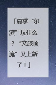 夏季“尔滨”玩什么？“文旅顶流”又上新了！