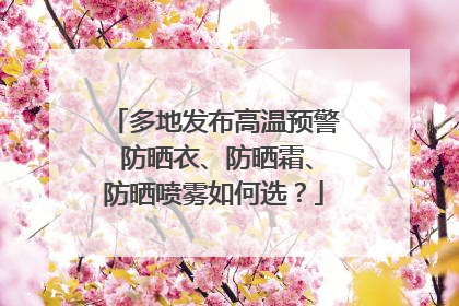 多地发布高温预警 防晒衣、防晒霜、防晒喷雾如何选？
