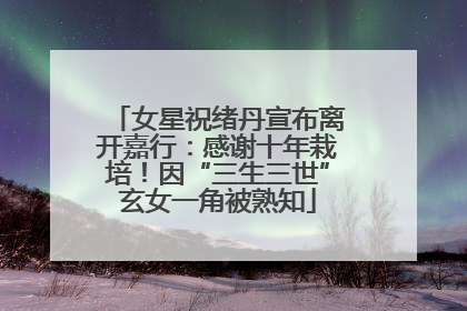 女星祝绪丹宣布离开嘉行：感谢十年栽培！因“三生三世”玄女一角被熟知
