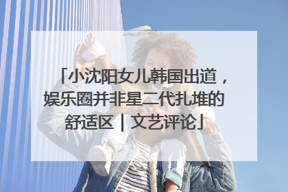 小沈阳女儿韩国出道，娱乐圈并非星二代扎堆的舒适区｜文艺评论
