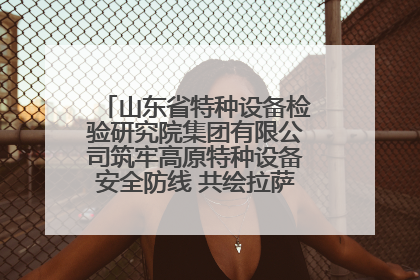 山东省特种设备检验研究院集团有限公司筑牢高原特种设备安全防线 共绘拉萨美好生活画卷