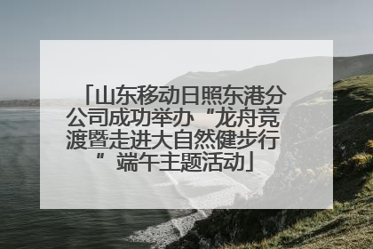 山东移动日照东港分公司成功举办“龙舟竞渡暨走进大自然健步行”端午主题活动