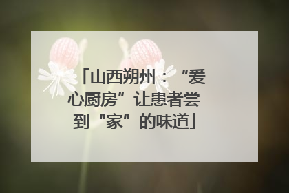 山西朔州：“爱心厨房”让患者尝到“家”的味道