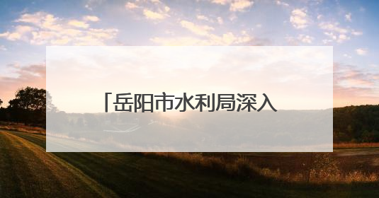 岳阳市水利局深入开展“走进水利”政务公开月活动