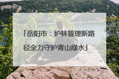 岳阳市：护林管理新路径全力守护青山绿水