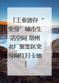 工业遗存“变身”城市生活空间 常州老厂聚集区变身网红打卡地