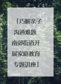 巧解亲子沟通难题 南郊街道开展家庭教育专题讲座