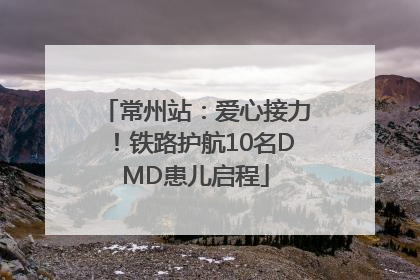 常州站：爱心接力！铁路护航10名DMD患儿启程
