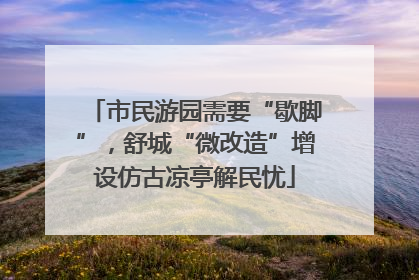 市民游园需要“歇脚”，舒城“微改造”增设仿古凉亭解民忧