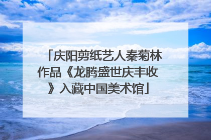 庆阳剪纸艺人秦菊林作品《龙腾盛世庆丰收》入藏中国美术馆
