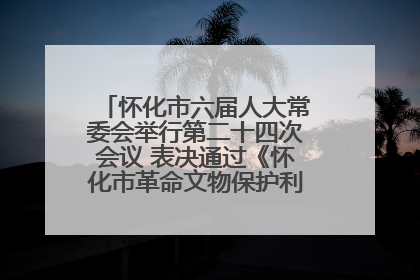 怀化市六届人大常委会举行第二十四次会议 表决通过《怀化市革命文物保护利用若干规定》