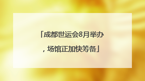 成都世运会8月举办，场馆正加快筹备