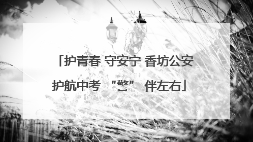 护青春 守安宁 香坊公安护航中考 “警” 伴左右
