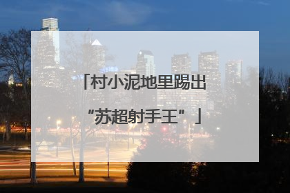 村小泥地里踢出“苏超射手王”