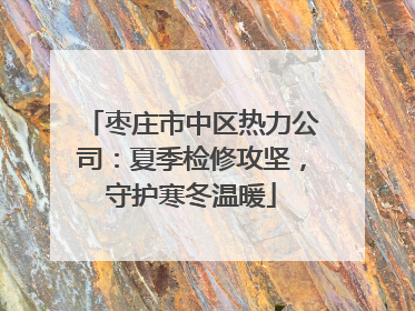枣庄市中区热力公司：夏季检修攻坚，守护寒冬温暖