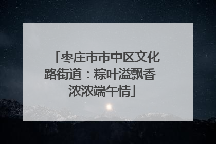 枣庄市市中区文化路街道：粽叶溢飘香 浓浓端午情