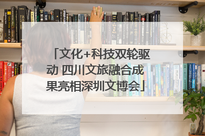 文化+科技双轮驱动 四川文旅融合成果亮相深圳文博会