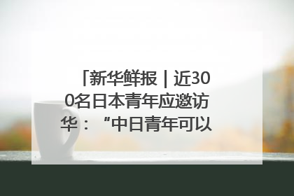 新华鲜报｜近300名日本青年应邀访华：“中日青年可以创造更好的未来”