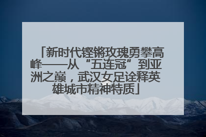 新时代铿锵玫瑰勇攀高峰——从“五连冠”到亚洲之巅，武汉女足诠释英雄城市精神特质