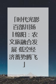 时代光影 百部川扬│绵阳：农文旅融合发展 低空经济蓄势腾飞