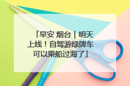 早安 烟台｜明天上线！自驾游绿牌车可以乘船过海了