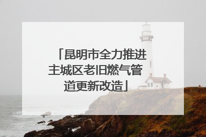 昆明市全力推进主城区老旧燃气管道更新改造