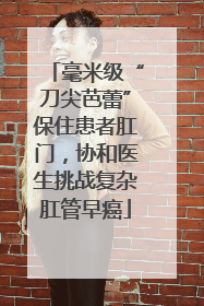 毫米级“刀尖芭蕾”保住患者肛门，协和医生挑战复杂肛管早癌
