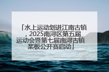 水上运动划进江南古镇，2025南浔区第五届运动会暨第七届南浔古镇桨板公开赛启动
