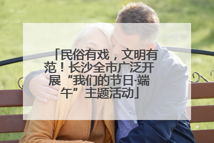 民俗有戏，文明有范！长沙全市广泛开展“我们的节日·端午”主题活动