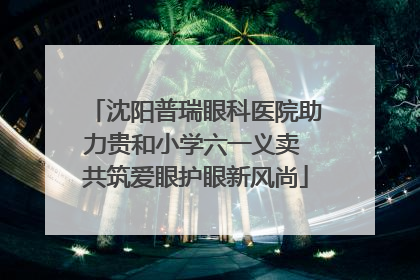 沈阳普瑞眼科医院助力贵和小学六一义卖 共筑爱眼护眼新风尚