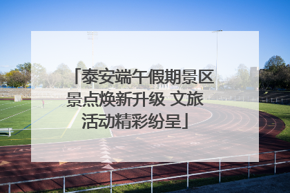 泰安端午假期景区景点焕新升级 文旅活动精彩纷呈