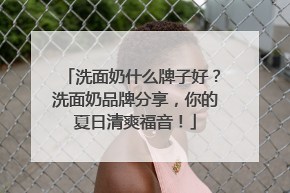 洗面奶什么牌子好？洗面奶品牌分享，你的夏日清爽福音！