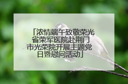 浓情端午致敬荣光 省荣军医院赴荆门市光荣院开展主题党日暨慰问活动