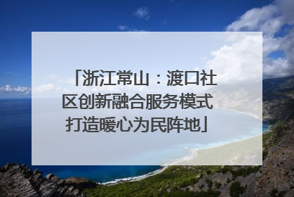 浙江常山：渡口社区创新融合服务模式打造暖心为民阵地