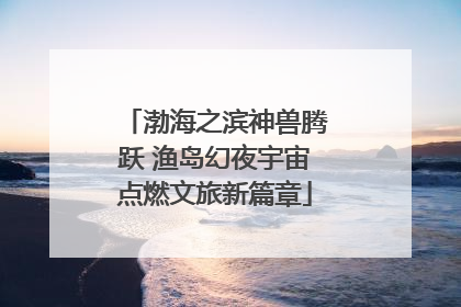 渤海之滨神兽腾跃 渔岛幻夜宇宙点燃文旅新篇章
