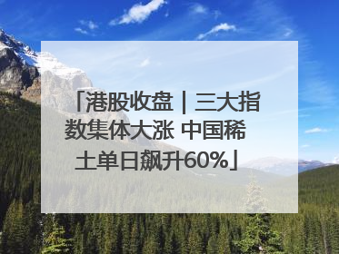 港股收盘｜三大指数集体大涨 中国稀土单日飙升60%
