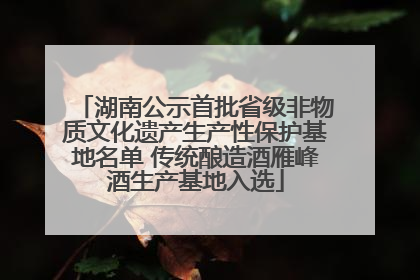 湖南公示首批省级非物质文化遗产生产性保护基地名单 传统酿造酒雁峰酒生产基地入选