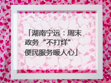 湖南宁远：周末政务“不打烊” 便民服务暖人心