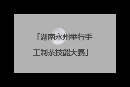 湖南永州举行手工制茶技能大赛