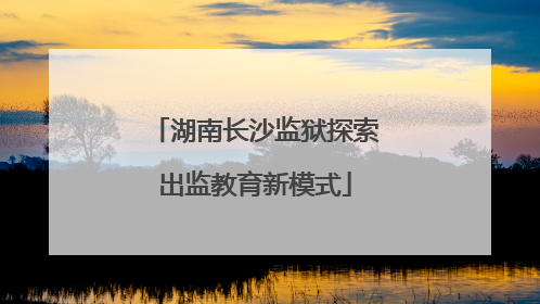 湖南长沙监狱探索出监教育新模式