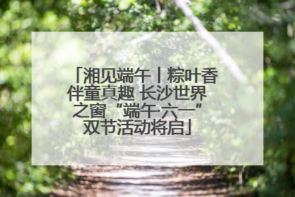 湘见端午丨粽叶香伴童真趣 长沙世界之窗“端午·六一”双节活动将启